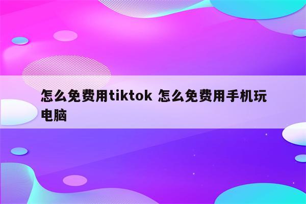 怎么免费用tiktok 怎么免费用手机玩电脑