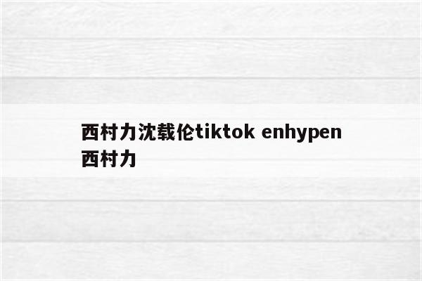 西村力沈载伦tiktok enhypen西村力