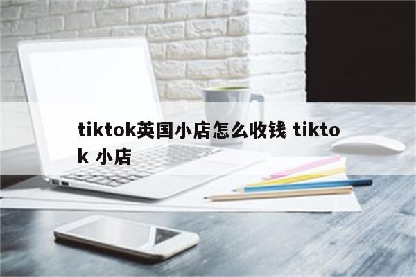 tiktok英国小店怎么收钱 tiktok 小店