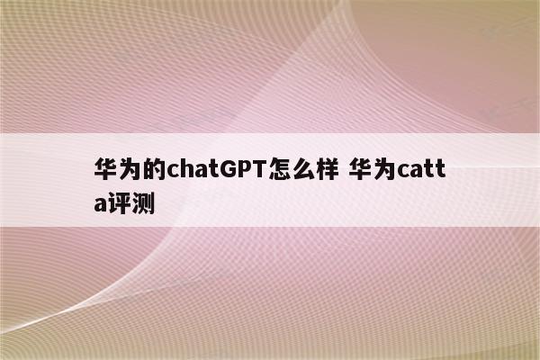 华为的chatGPT怎么样 华为catta评测