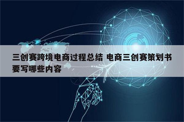 三创赛跨境电商过程总结 电商三创赛策划书要写哪些内容