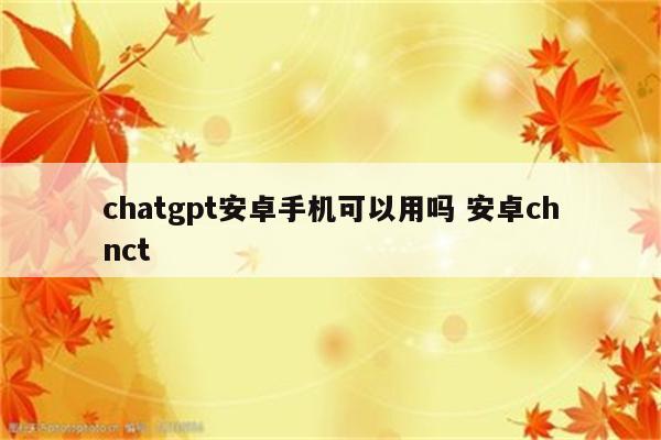 chatgpt安卓手机可以用吗 安卓chnct