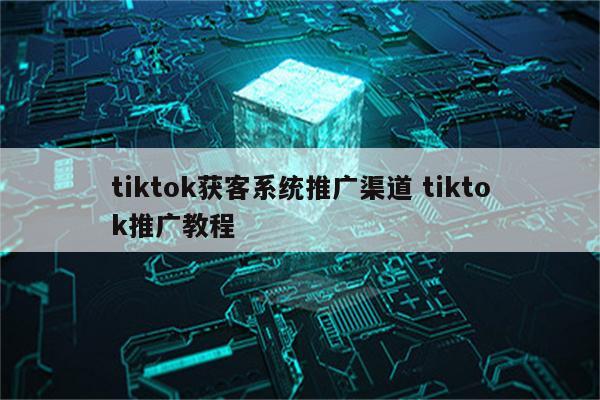 tiktok获客系统推广渠道 tiktok推广教程