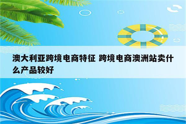 澳大利亚跨境电商特征 跨境电商澳洲站卖什么产品较好