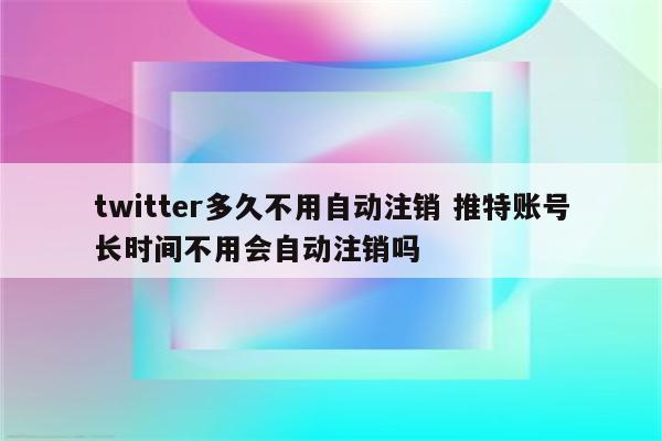 twitter多久不用自动注销 推特账号长时间不用会自动注销吗