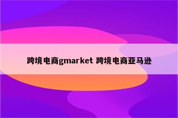 跨境电商gmarket 跨境电商亚马逊