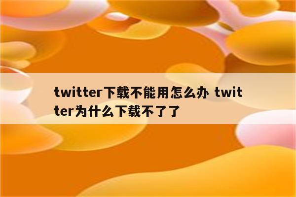 twitter下载不能用怎么办 twitter为什么下载不了了