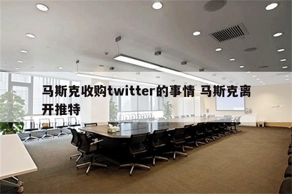 马斯克收购twitter的事情 马斯克离开推特