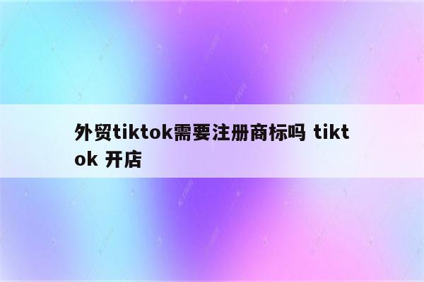 外贸tiktok需要注册商标吗 tiktok 开店
