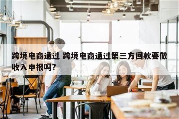 跨境电商通过 跨境电商通过第三方回款要做收入申报吗?