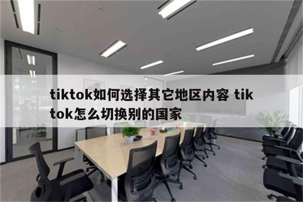 tiktok如何选择其它地区内容 tiktok怎么切换别的国家