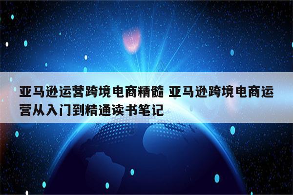 亚马逊运营跨境电商精髓 亚马逊跨境电商运营从入门到精通读书笔记