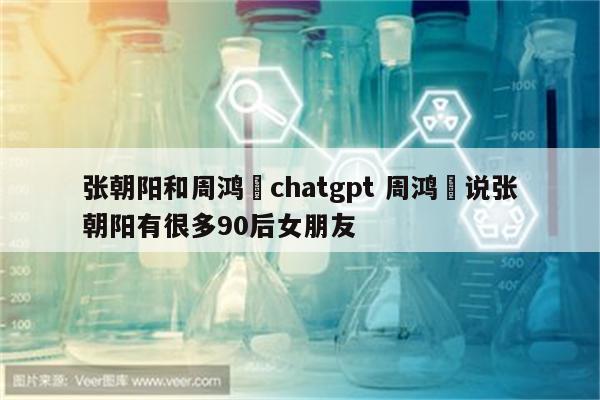 张朝阳和周鸿祎chatgpt 周鸿祎说张朝阳有很多90后女朋友