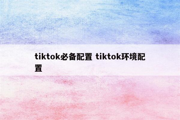tiktok必备配置 tiktok环境配置