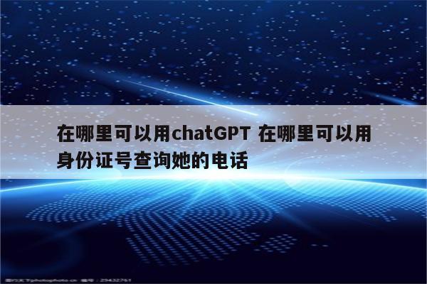在哪里可以用chatGPT 在哪里可以用身份证号查询她的电话