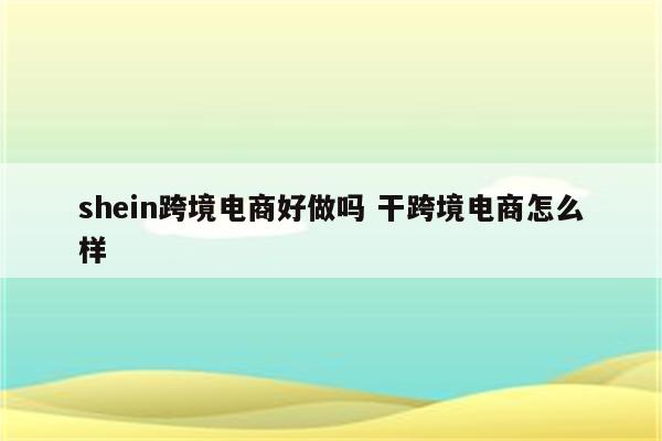 shein跨境电商好做吗 干跨境电商怎么样