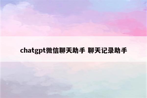 chatgpt微信聊天助手 聊天记录助手