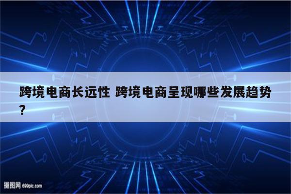 跨境电商长远性 跨境电商呈现哪些发展趋势?