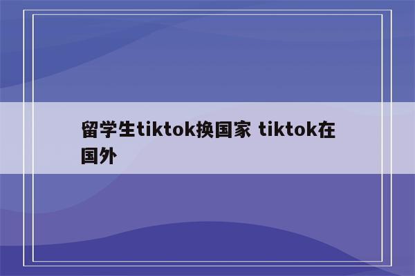 留学生tiktok换国家 tiktok在国外