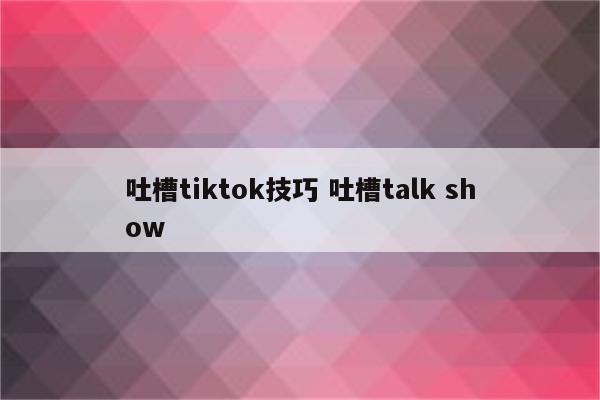吐槽tiktok技巧 吐槽talk show