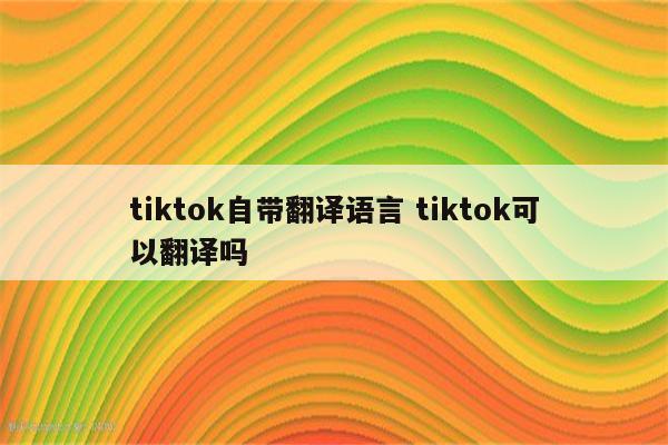tiktok自带翻译语言 tiktok可以翻译吗