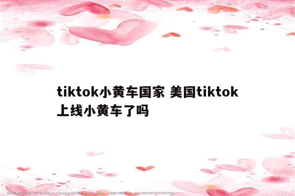 tiktok小黄车国家 美国tiktok上线小黄车了吗