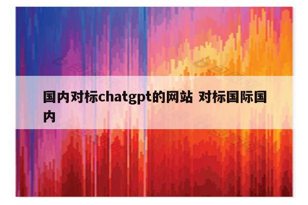 国内对标chatgpt的网站 对标国际国内