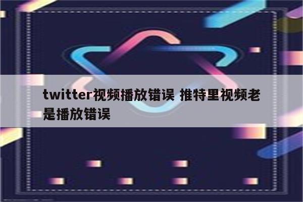 twitter视频播放错误 推特里视频老是播放错误