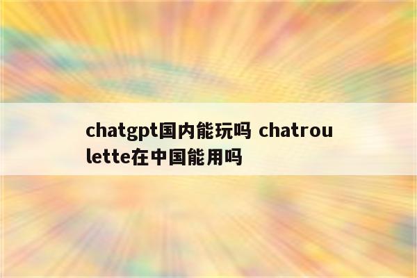 chatgpt国内能玩吗 chatroulette在中国能用吗