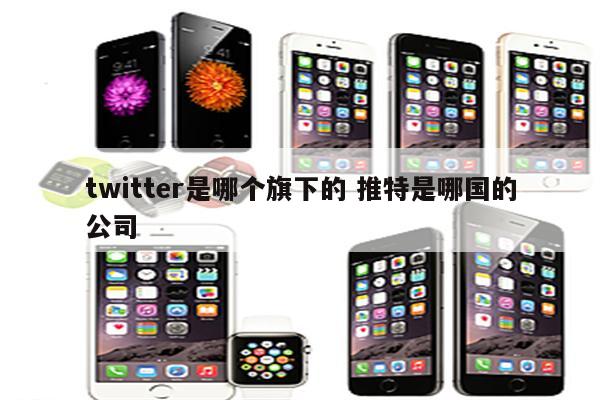 twitter是哪个旗下的 推特是哪国的公司