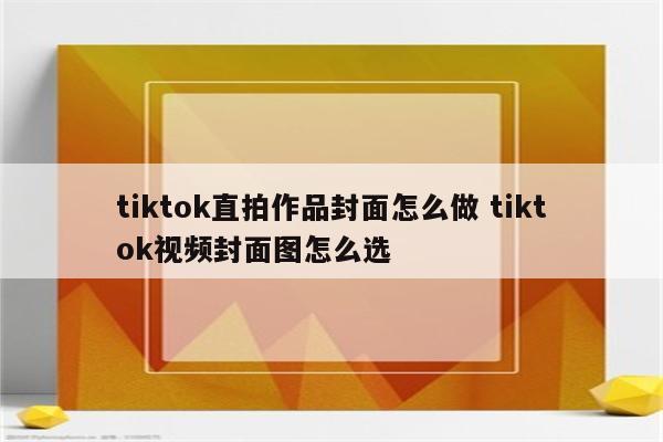 tiktok直拍作品封面怎么做 tiktok视频封面图怎么选