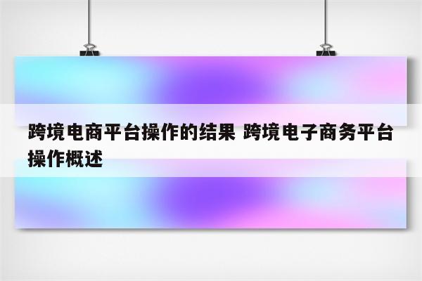 跨境电商平台操作的结果 跨境电子商务平台操作概述