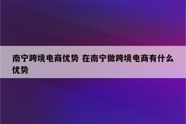 南宁跨境电商优势 在南宁做跨境电商有什么优势