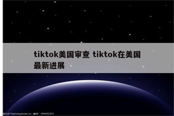 tiktok美国审查 tiktok在美国最新进展