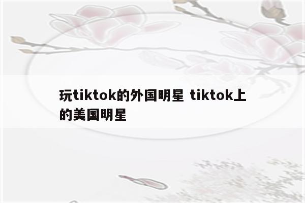 玩tiktok的外国明星 tiktok上的美国明星