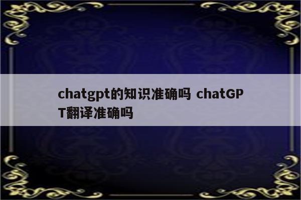 chatgpt的知识准确吗 chatGPT翻译准确吗