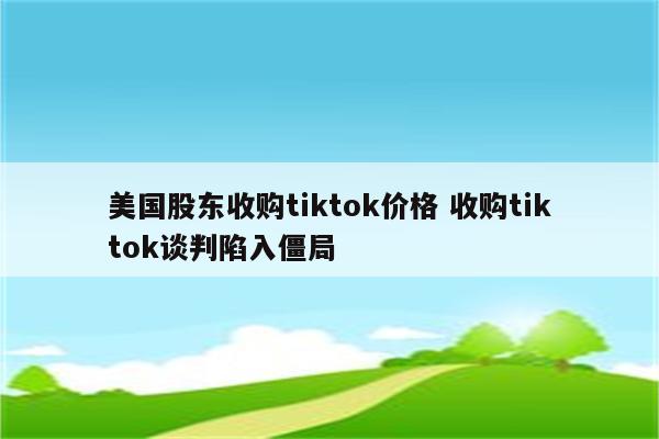 美国股东收购tiktok价格 收购tiktok谈判陷入僵局