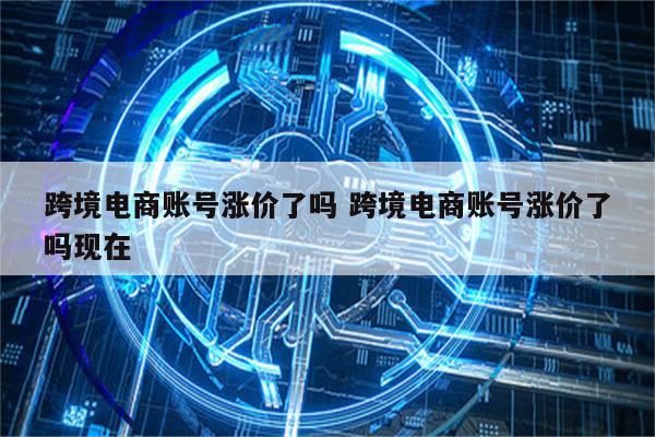 跨境电商账号涨价了吗 跨境电商账号涨价了吗现在
