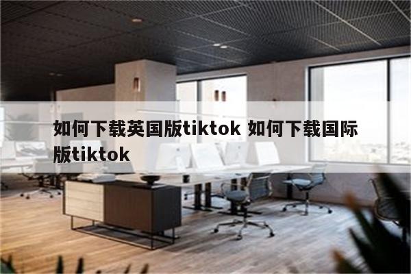 如何下载英国版tiktok 如何下载国际版tiktok