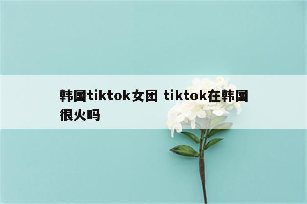 韩国tiktok女团 tiktok在韩国很火吗