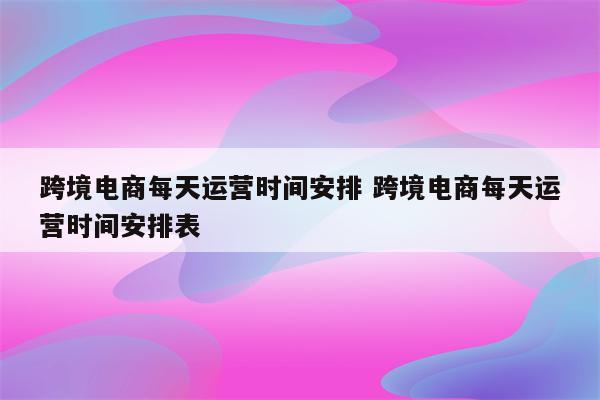跨境电商每天运营时间安排 跨境电商每天运营时间安排表