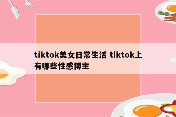 tiktok美女日常生活 tiktok上有哪些性感博主