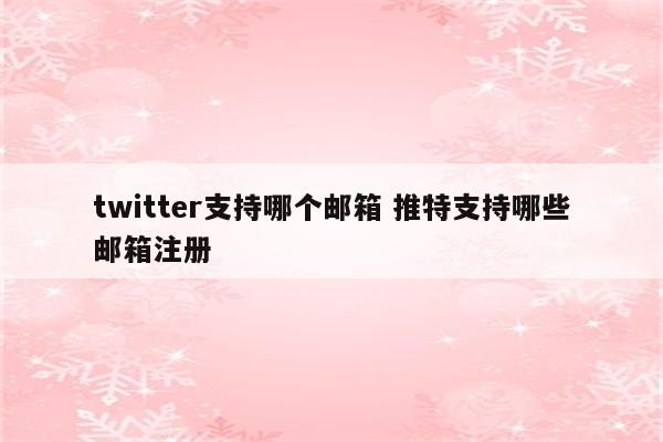 twitter支持哪个邮箱 推特支持哪些邮箱注册