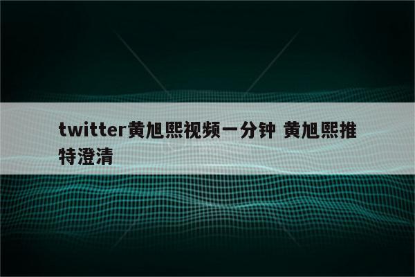 twitter黄旭熙视频一分钟 黄旭熙推特澄清