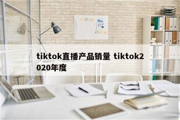 tiktok直播产品销量 tiktok2020年度