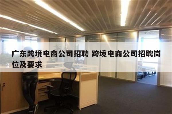 广东跨境电商公司招聘 跨境电商公司招聘岗位及要求