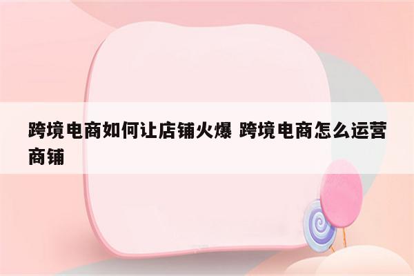 跨境电商如何让店铺火爆 跨境电商怎么运营商铺