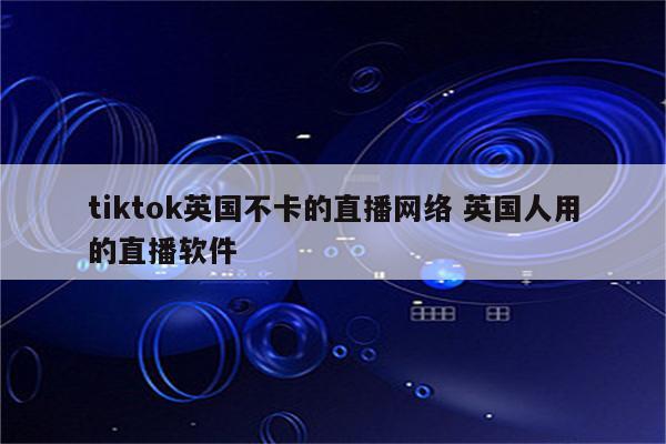 tiktok英国不卡的直播网络 英国人用的直播软件