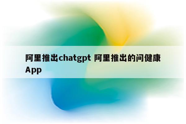 阿里推出chatgpt 阿里推出的问健康App