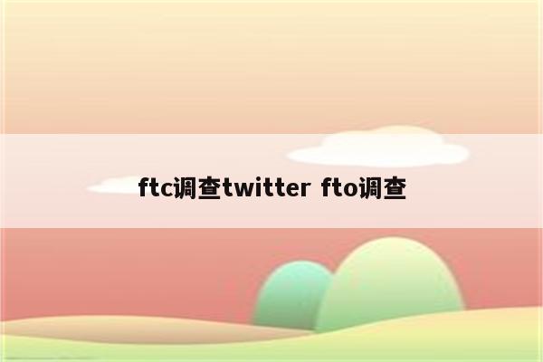 ftc调查twitter fto调查